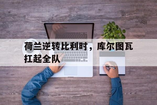 九游游戏-荷兰逆转比利时，库尔图瓦扛起全队